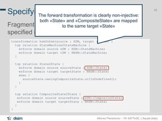 Alfonso Pierantonio – 7th SATToSE, L’Aquila (Italy)
42
transformation hsm2nhsm(source : HSM, target : NHSM) {
top relation StateMachine2StateMachine {
enforce domain source sSM : HSM::StateMachine;
enforce domain target tSM : NHSM::StateMachine;
}
top relation State2State {
enforce domain source sourceState : HSM::State;
enforce domain target targetState : NHSM::State;
when {
sourceState.owningCompositeState.oclIsUndefined();
}
}
top relation CompositeState2State {
enforce domain source sourceState : HSM::CompositeState;
enforce domain target targetState : NHSM::State;
}
}
Specifying transformation with JTL
Fragment of the HSM2NHSM transformation
specified in JTL
42
The forward transformation is clearly non-injective:
both «State» and «CompositeState» are mapped
to the same target «State»
 