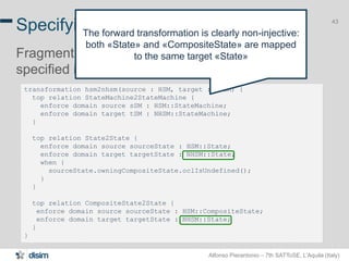 Alfonso Pierantonio – 7th SATToSE, L’Aquila (Italy)
43
transformation hsm2nhsm(source : HSM, target : NHSM) {
top relation StateMachine2StateMachine {
enforce domain source sSM : HSM::StateMachine;
enforce domain target tSM : NHSM::StateMachine;
}
top relation State2State {
enforce domain source sourceState : HSM::State;
enforce domain target targetState : NHSM::State;
when {
sourceState.owningCompositeState.oclIsUndefined();
}
}
top relation CompositeState2State {
enforce domain source sourceState : HSM::CompositeState;
enforce domain target targetState : NHSM::State;
}
}
Specifying transformation with JTL
Fragment of the HSM2NHSM transformation
specified in JTL
43
The forward transformation is clearly non-injective:
both «State» and «CompositeState» are mapped
to the same target «State»
 