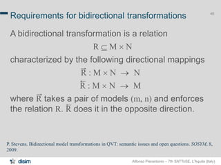 Alfonso Pierantonio – 7th SATToSE, L’Aquila (Italy)
46
Requirements for bidirectional transformations
A bidirectional transformation is a relation
R  M ´ N
characterized by the following directional mappings
R : M ´ N  N*
R : M ´ N  M*
where R takes a pair of models (m, n) and enforces
the relation R. R does it in the opposite direction.
P. Stevens. Bidirectional model transformations in QVT: semantic issues and open questions. SOSYM, 8,
2009.
 