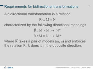 Alfonso Pierantonio – 7th SATToSE, L’Aquila (Italy)
47
Requirements for bidirectional transformations
A bidirectional transformation is a relation
R  M ´ N
characterized by the following directional mappings
R : M ´ N  N*
R : M ´ N  M*
where R takes a pair of models (m, n) and enforces
the relation R. R does it in the opposite direction.
 