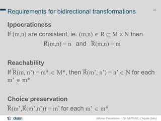 Alfonso Pierantonio – 7th SATToSE, L’Aquila (Italy)
48
Requirements for bidirectional transformations
Ippocraticness
If (m,n) are consistent, ie. (m,n)  R  M ´ N then
R(m,n) = n and R(m,n) = m
Reachability
If R(m, n’) = m*  M*, then R(m’, n’) = n’  N for each
m’  m*
Choice preservation
R(m’,R(m’,n’)) = m’ for each m’  m*
 