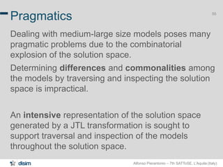 Alfonso Pierantonio – 7th SATToSE, L’Aquila (Italy)
55
Pragmatics
Dealing with medium-large size models poses many
pragmatic problems due to the combinatorial
explosion of the solution space.
Determining differences and commonalities among
the models by traversing and inspecting the solution
space is impractical.
An intensive representation of the solution space
generated by a JTL transformation is sought to
support traversal and inspection of the models
throughout the solution space.
 