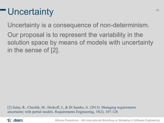 Alfonso Pierantonio – 6th International Workshop on Modeling in Software Engineering
56
Uncertainty
Uncertainty is a consequence of non-determinism.
Our proposal is to represent the variability in the
solution space by means of models with uncertainty
in the sense of [2].
[2] Salay, R., Chechik, M., Horkoff, J., & Di Sandro, A. (2013). Managing requirements
uncertainty with partial models. Requirements Engineering, 18(2), 107-128.
 