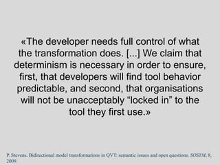 «The developer needs full control of what
the transformation does. [...] We claim that
determinism is necessary in order to ensure,
first, that developers will find tool behavior
predictable, and second, that organisations
will not be unacceptably “locked in” to the
tool they first use.»
P. Stevens. Bidirectional model transformations in QVT: semantic issues and open questions. SOSYM, 8,
2009.
 