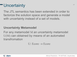 Alfonso Pierantonio – 7th SATToSE, L’Aquila (Italy)
57
Uncertainty
The JTL semantics has been extended in order to
factorize the solution space and generate a model
with uncertainty instead of a set of models.
Uncertainty Metamodel
For any metamodel M an uncertainty metamodel
U(M) can obtained by means of an automated
transfromation
U: Ecore  Ecore
 