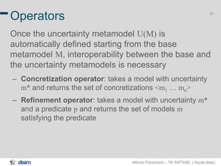 Alfonso Pierantonio – 7th SATToSE, L’Aquila (Italy)
61
Operators
Once the uncertainty metamodel U(M) is
automatically defined starting from the base
metamodel M, interoperability between the base and
the uncertainty metamodels is necessary
– Concretization operator: takes a model with uncertainty
m* and returns the set of concretizations <m1 … mn>
– Refinement operator: takes a model with uncertainty m*
and a predicate p and returns the set of models m
satisfying the predicate
 