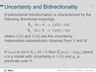 Alfonso Pierantonio – 7th SATToSE, L’Aquila (Italy)
62
Uncertainty and Bidirectionality
A bidirectional transformation is characterized by the
following directional mappings
Ru : M ´ N  U(N) ´ Ocl
Ru : M ´ N  U(M) ´ Ocl
where U(N) and U(M) are the uncertainty
metamodels automatically obtained from N and M.
If (m,n) is not in R  M ´ N then Ru(m,n) = (n,pN) where
n is a model with uncertainty in U(N) and pN a
predicate over N.
 