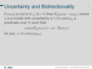 Alfonso Pierantonio – 7th SATToSE, L’Aquila (Italy)
63
Uncertainty and Bidirectionality
If (m,n) is not in R  M ´ N then Ru(m,n) = (n,pN) where
n is a model with uncertainty in U(N) and pN a
predicate over N such that
concr(Ru(m,n’)) = m = R(m,n’)
for any n’ in refine(n,pN)
 