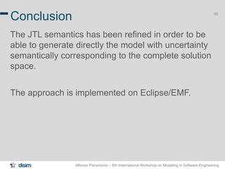 Alfonso Pierantonio – 6th International Workshop on Modeling in Software Engineering
65
Conclusion
The JTL semantics has been refined in order to be
able to generate directly the model with uncertainty
semantically corresponding to the complete solution
space.
The approach is implemented on Eclipse/EMF.
 