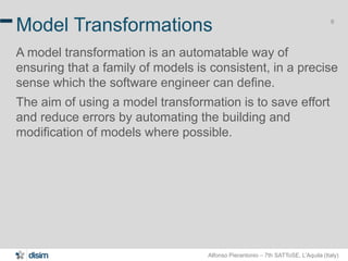 Alfonso Pierantonio – 7th SATToSE, L’Aquila (Italy)
6
Model Transformations
A model transformation is an automatable way of
ensuring that a family of models is consistent, in a precise
sense which the software engineer can define.
The aim of using a model transformation is to save effort
and reduce errors by automating the building and
modification of models where possible.
 