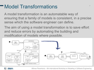 Alfonso Pierantonio – 6th International Workshop on Modeling in Software Engineering
7
Model Transformations
A model transformation is an automatable way of
ensuring that a family of models is consistent, in a precise
sense which the software engineer can define.
The aim of using a model transformation is to save effort
and reduce errors by automating the building and
modification of models where possible.
 