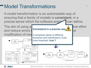 Alfonso Pierantonio – 6th International Workshop on Modeling in Software Engineering
8
Model Transformations
A model transformation is an automatable way of
ensuring that a family of models is consistent, in a
precise sense which the software engineer can define.
The aim of using a model transformation is to save effort
and reduce errors by automating the building and
modification of models where possible.
Consistent in a precise way!
It comprises plenty of different
scenarios and mechanisms. Even
more important: how ?
 