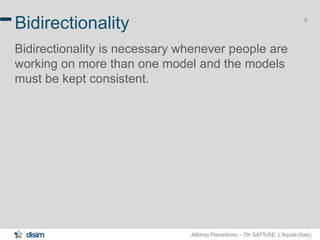 Alfonso Pierantonio – 7th SATToSE, L’Aquila (Italy)
9
Bidirectionality
Bidirectionality is necessary whenever people are
working on more than one model and the models
must be kept consistent.
 