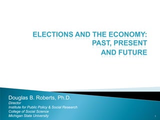 ELECTIONS AND THE ECONOMY: PAST, PRESENT 
AND FUTURE 
1 
Douglas B. Roberts, Ph.D. 
Director 
Institute for Public Policy & Social Research 
College of Social Science 
Michigan State University  