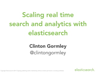 Copyright Elasticsearch 2014. Copying, publishing and/or distributing without written permission is strictly prohibited.
Clinton Gormley
@clintongormley
Scaling real time
search and analytics with
elasticsearch
 