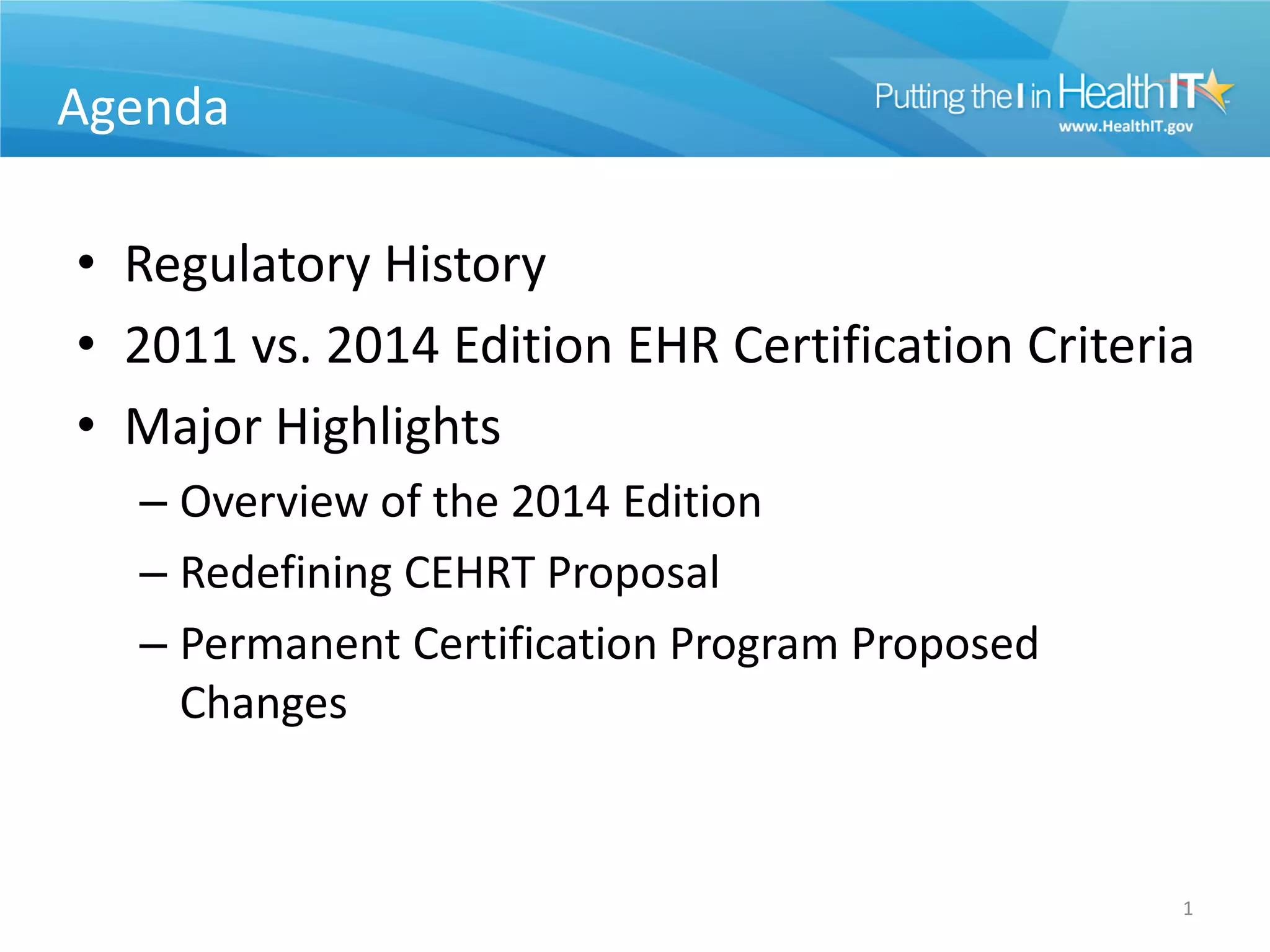 Agenda

• Regulatory History
• 2011 vs. 2014 Edition EHR Certification Criteria
• Major Highlights
  – Overview of the 2014 Edition
  – Redefining CEHRT Proposal
  – Permanent Certification Program Proposed
    Changes


                                                 1
 