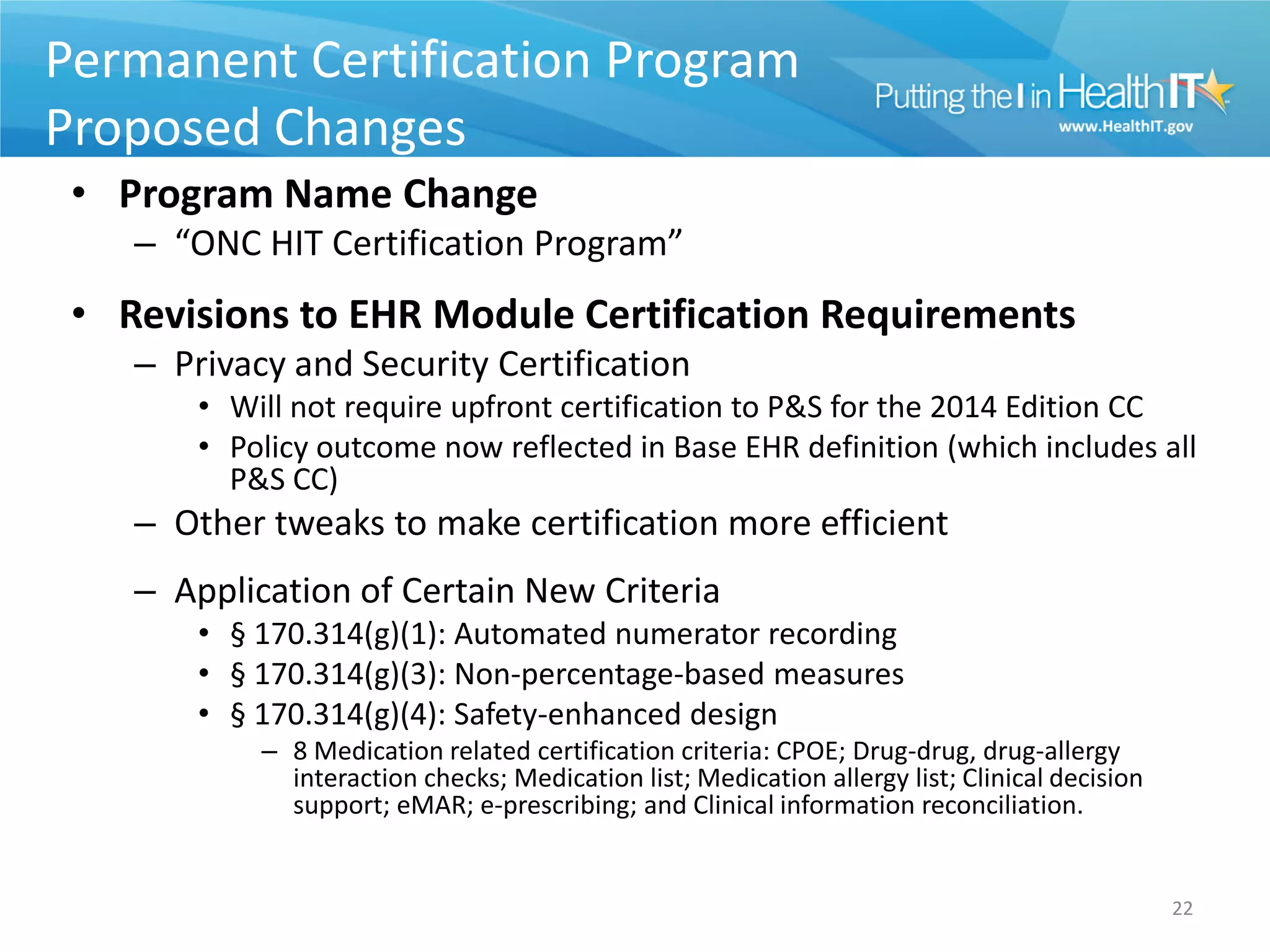 Permanent Certification Program
Proposed Changes
 • Program Name Change
    – “ONC HIT Certification Program”
 • Revisions to EHR Module Certification Requirements
    – Privacy and Security Certification
        • Will not require upfront certification to P&S for the 2014 Edition CC
        • Policy outcome now reflected in Base EHR definition (which includes all
          P&S CC)
    – Other tweaks to make certification more efficient
    – Application of Certain New Criteria
        • § 170.314(g)(1): Automated numerator recording
        • § 170.314(g)(3): Non-percentage-based measures
        • § 170.314(g)(4): Safety-enhanced design
            – 8 Medication related certification criteria: CPOE; Drug-drug, drug-allergy
              interaction checks; Medication list; Medication allergy list; Clinical decision
              support; eMAR; e-prescribing; and Clinical information reconciliation.


                                                                                                22
 