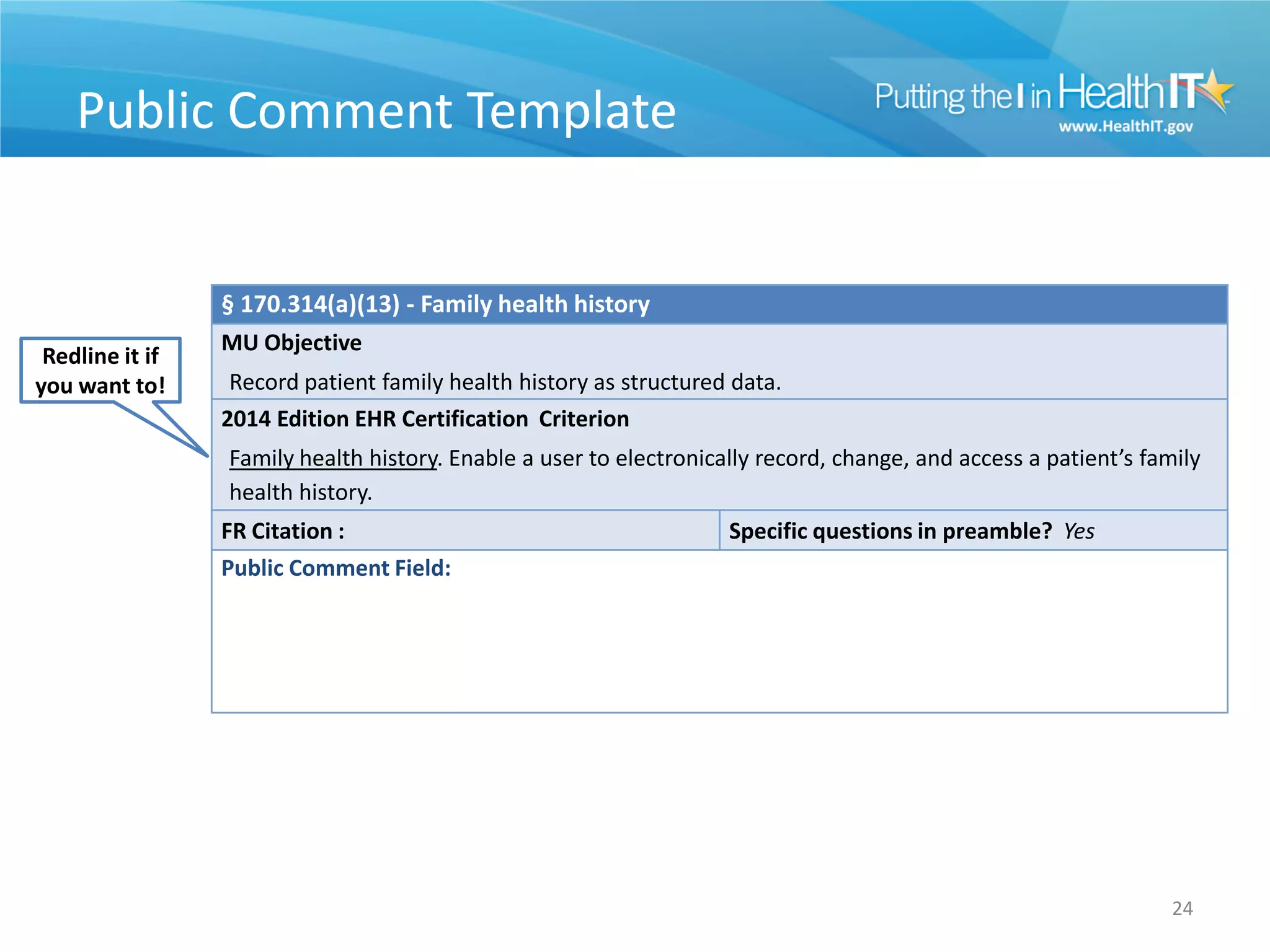 Public Comment Template


                 § 170.314(a)(13) - Family health history
                 MU Objective
 Redline it if
you want to!      Record patient family health history as structured data.
                 2014 Edition EHR Certification Criterion
                 Family health history. Enable a user to electronically record, change, and access a patient’s family
                 health history.
                 FR Citation :                                      Specific questions in preamble? Yes
                 Public Comment Field:




                                                                                                                  24
 