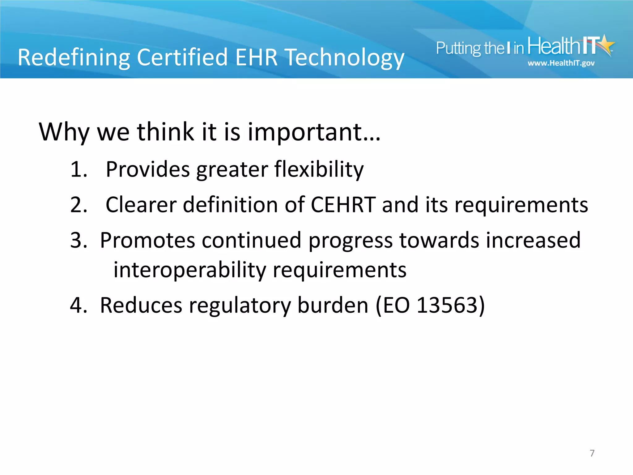 Redefining Certified EHR Technology

 Why we think it is important…
    1. Provides greater flexibility
    2. Clearer definition of CEHRT and its requirements
    3. Promotes continued progress towards increased
        interoperability requirements
    4. Reduces regulatory burden (EO 13563)




                                                          7
 