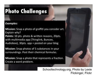 Schooltechnology.org, Photo by Lexie
Flickinger, Flickr
Examples:	
  
Mission:	
  Snap	
  a	
  photo	
  of	
  graﬃ-	
  you	
  consider	
  art.	
  
Explain	
  why?	
  
Points:	
  10	
  pts.	
  photo	
  &	
  wri>en	
  reasons,	
  20pts.	
  
with	
  mul-media	
  app	
  (Thinglink,	
  Buncee,	
  
Audioboo),	
  30pts.	
  app	
  +	
  posted	
  on	
  your	
  blog	
  
Mission:	
  Snap	
  photos	
  of	
  5	
  substances	
  in	
  your	
  
surroundings.	
  Post	
  their	
  chemical	
  formulas.	
  	
  
Mission:	
  Snap	
  a	
  photo	
  that	
  represents	
  a	
  frac-on.	
  
Create	
  a	
  word	
  problem.	
  	
  
 