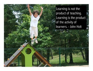 Learning is not the
product of teaching.
Learning is the product
of the activity of
learners. - John Holt
 
