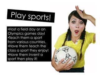 Play sports!
• Host a field day or an
Olympics games day!
• Teach them a sport
from various countries.
• Have them teach the
class a sport they enjoy!
• Have them invent a
sport then play it!
 