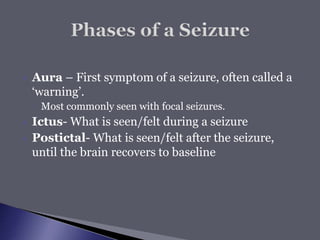  Aura – First symptom of a seizure, often called a
‘warning’.
◦ Most commonly seen with focal seizures.
 Ictus- What is seen/felt during a seizure
 Postictal- What is seen/felt after the seizure,
until the brain recovers to baseline
 
