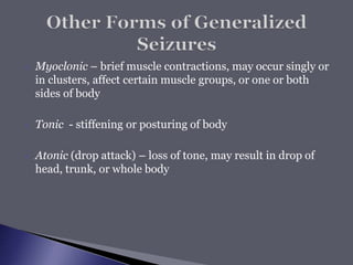  Myoclonic – brief muscle contractions, may occur singly or
in clusters, affect certain muscle groups, or one or both
sides of body
 Tonic - stiffening or posturing of body
 Atonic (drop attack) – loss of tone, may result in drop of
head, trunk, or whole body
 