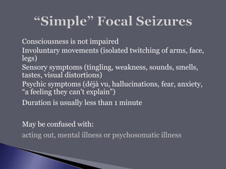  Consciousness is not impaired
 Involuntary movements (isolated twitching of arms, face,
legs)
 Sensory symptoms (tingling, weakness, sounds, smells,
tastes, visual distortions)
 Psychic symptoms (déjà vu, hallucinations, fear, anxiety,
“a feeling they can’t explain”)
 Duration is usually less than 1 minute
 May be confused with:
 acting out, mental illness or psychosomatic illness
 