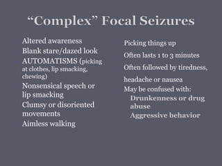  Altered awareness
 Blank stare/dazed look
 AUTOMATISMS (picking
at clothes, lip smacking,
chewing)
 Nonsensical speech or
lip smacking
 Clumsy or disoriented
movements
 Aimless walking
 Picking things up
 Often lasts 1 to 3 minutes
 Often followed by tiredness,
headache or nausea
 May be confused with:
◦ Drunkenness or drug
abuse
◦ Aggressive behavior
 
