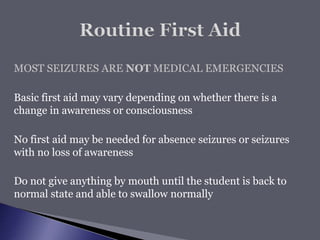 MOST SEIZURES ARE NOT MEDICAL EMERGENCIES
Basic first aid may vary depending on whether there is a
change in awareness or consciousness
No first aid may be needed for absence seizures or seizures
with no loss of awareness
Do not give anything by mouth until the student is back to
normal state and able to swallow normally
 