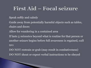  Speak softly and calmly
 Guide away from potentially harmful objects such as tables,
chairs and doors
 Allow for wandering in a contained area
 If lasts 5 minutes beyond what is routine for that person or
another seizure begins before full awareness is regained, call
911
 DO NOT restrain or grab (may result in combativeness)
 DO NOT shout or expect verbal instructions to be obeyed
 