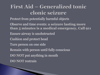  Protect from potentially harmful objects
 Observe and time events: a seizure lasting more
than 5 minutes is a medical emergency, Call 911
 Ensure airway is unobstructed
 Cushion and protect head
 Turn person on one side
 Remain with person until fully conscious
 DO NOT put anything in mouth
 DO NOT restrain
 