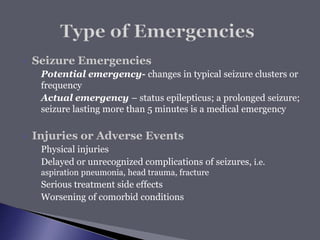  Seizure Emergencies
◦ Potential emergency- changes in typical seizure clusters or
frequency
◦ Actual emergency – status epilepticus; a prolonged seizure;
seizure lasting more than 5 minutes is a medical emergency
 Injuries or Adverse Events
◦ Physical injuries
◦ Delayed or unrecognized complications of seizures, i.e.
aspiration pneumonia, head trauma, fracture
◦ Serious treatment side effects
◦ Worsening of comorbid conditions
 