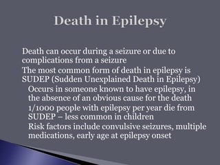  Death can occur during a seizure or due to
complications from a seizure
 The most common form of death in epilepsy is
SUDEP (Sudden Unexplained Death in Epilepsy)
◦ Occurs in someone known to have epilepsy, in
the absence of an obvious cause for the death
◦ 1/1000 people with epilepsy per year die from
SUDEP – less common in children
◦ Risk factors include convulsive seizures, multiple
medications, early age at epilepsy onset
 