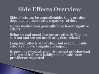  Side effects can be unpredictable. Some are dose
dependent, others occur regardless of dose
 Newer medications generally have fewer cognitive
effects
 Behavior and mood changes are often difficult to
sort out and are not necessarily dose-related
 Long term effects are unclear, but even mild side
effects can have a significant impact
 Report any physical, cognitive, mood or behavioral
changes to student’s family and to health care
provider as requested
 