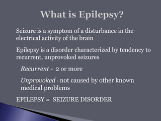  Seizure is a symptom of a disturbance in the
electrical activity of the brain
 Epilepsy is a disorder characterized by tendency to
recurrent, unprovoked seizures
◦ Recurrent - 2 or more
◦ Unprovoked - not caused by other known
medical problems
 EPILEPSY = SEIZURE DISORDER
 