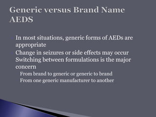  In most situations, generic forms of AEDs are
appropriate
 Change in seizures or side effects may occur
Switching between formulations is the major
concern
◦ From brand to generic or generic to brand
◦ From one generic manufacturer to another
 