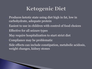  Produces ketotic state using diet high in fat, low in
carbohydrate, adequate protein
 Easiest to use in children with control of food choices
 Effective for all seizure types
 May require hospitalization to start strict diet
 Compliance may be problematic
 Side effects can include constipation, metabolic acidosis,
weight changes, kidney stones
 