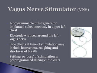  A programmable pulse generator
implanted subcutaneously in upper left
chest
 Electrode wrapped around the left
vagus nerve
 Side effects at time of stimulation may
include hoarseness, coughing and
shortness of breath
 Settings or ‘dose’ of stimulation is
preprogrammed during clinic visits
 