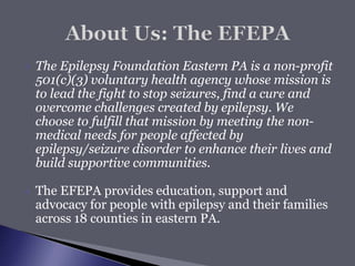  The Epilepsy Foundation Eastern PA is a non-profit
501(c)(3) voluntary health agency whose mission is
to lead the fight to stop seizures, find a cure and
overcome challenges created by epilepsy. We
choose to fulfill that mission by meeting the non-
medical needs for people affected by
epilepsy/seizure disorder to enhance their lives and
build supportive communities.
 The EFEPA provides education, support and
advocacy for people with epilepsy and their families
across 18 counties in eastern PA.
 