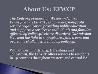  The Epilepsy Foundation Western/Central
Pennsylvania (EFWCP) is a private, non-profit
service organization providing public education
and supportive services to individuals and families
affected by epilepsy/seizure disorders. Our mission
is to lead the fight to stop seizures, find a cure and
overcome challenges created by epilepsy.
 With offices in Pittsburg, Harrisburg and
Johnstown, the EFWCP offers services to residents
in 49 counties throughout western and central PA.
 