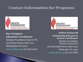 Sue Livingston
Education Coordinator
Epilepsy Foundation Eastern PA
919 Walnut Street, Suite 700
Philadelphia PA 19107
www.efepa.org 215-629-5003
Andrea Zonneveld
Community Educator &
Events Coordinator
Epilepsy Foundation
Western/Central PA
1501 Reedsdale Street, Suite 3002
Pittsburgh, PA 15233
www.efwp.org 412-322-5880
 
