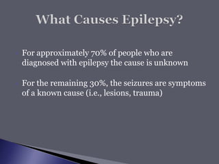  For approximately 70% of people who are
diagnosed with epilepsy the cause is unknown
 For the remaining 30%, the seizures are symptoms
of a known cause (i.e., lesions, trauma)
 