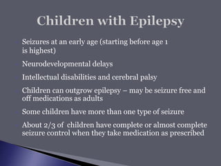  Seizures at an early age (starting before age 1
is highest)
 Neurodevelopmental delays
 Intellectual disabilities and cerebral palsy
 Children can outgrow epilepsy – may be seizure free and
off medications as adults
 Some children have more than one type of seizure
 About 2/3 of children have complete or almost complete
seizure control when they take medication as prescribed
 