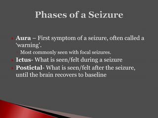  Aura – First symptom of a seizure, often called a
‘warning’.
◦ Most commonly seen with focal seizures.
 Ictus- What is seen/felt during a seizure
 Postictal- What is seen/felt after the seizure,
until the brain recovers to baseline
 