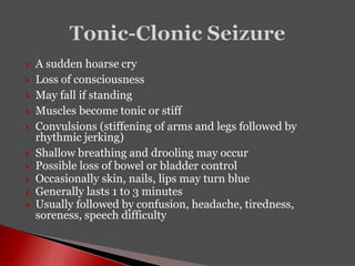  A sudden hoarse cry
 Loss of consciousness
 May fall if standing
 Muscles become tonic or stiff
 Convulsions (stiffening of arms and legs followed by
rhythmic jerking)
 Shallow breathing and drooling may occur
 Possible loss of bowel or bladder control
 Occasionally skin, nails, lips may turn blue
 Generally lasts 1 to 3 minutes
 Usually followed by confusion, headache, tiredness,
soreness, speech difficulty
 