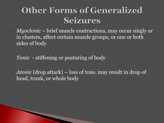  Myoclonic – brief muscle contractions, may occur singly or
in clusters, affect certain muscle groups, or one or both
sides of body
 Tonic - stiffening or posturing of body
 Atonic (drop attack) – loss of tone, may result in drop of
head, trunk, or whole body
 