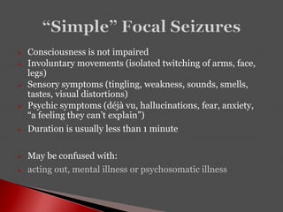  Consciousness is not impaired
 Involuntary movements (isolated twitching of arms, face,
legs)
 Sensory symptoms (tingling, weakness, sounds, smells,
tastes, visual distortions)
 Psychic symptoms (déjà vu, hallucinations, fear, anxiety,
“a feeling they can’t explain”)
 Duration is usually less than 1 minute
 May be confused with:
 acting out, mental illness or psychosomatic illness
 
