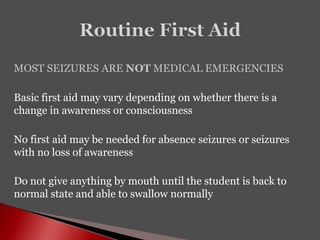 MOST SEIZURES ARE NOT MEDICAL EMERGENCIES
Basic first aid may vary depending on whether there is a
change in awareness or consciousness
No first aid may be needed for absence seizures or seizures
with no loss of awareness
Do not give anything by mouth until the student is back to
normal state and able to swallow normally
 